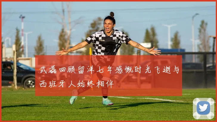 武磊回顾留洋七年感慨时光飞逝与西班牙人始终相伴