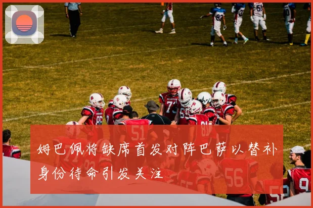 姆巴佩将缺席首发对阵巴萨以替补身份待命引发关注