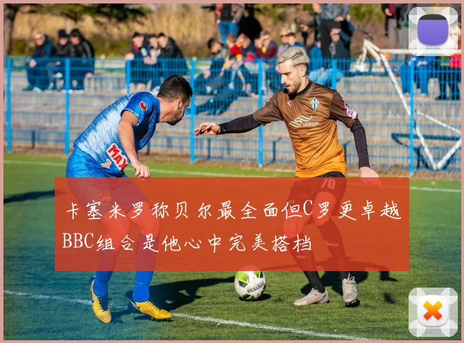 卡塞米罗称贝尔最全面但C罗更卓越BBC组合是他心中完美搭档