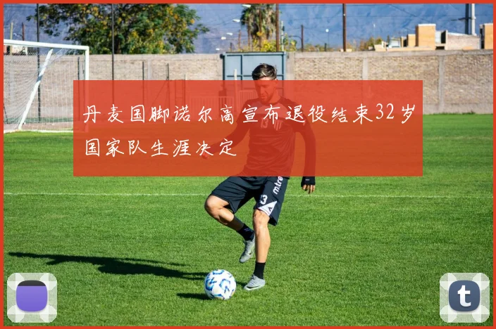 丹麦国脚诺尔高宣布退役结束32岁国家队生涯决定