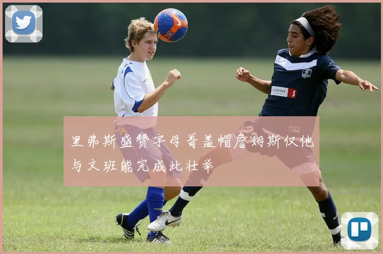 里弗斯盛赞字母哥盖帽詹姆斯仅他与文班能完成此壮举