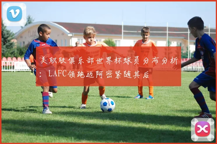 美职联俱乐部世界杯球员分布分析：LAFC领跑迈阿密紧随其后