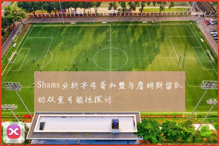 Shams分析字母哥加盟与詹姆斯留队的双重可能性探讨