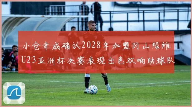 小仓幸成确认2028年加盟冈山绿雉U23亚洲杯决赛表现出色双响助球队夺冠