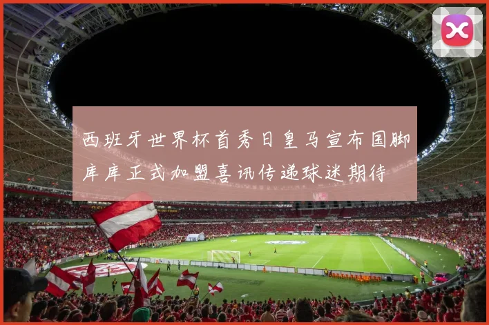 西班牙世界杯首秀日皇马宣布国脚库库正式加盟喜讯传递球迷期待