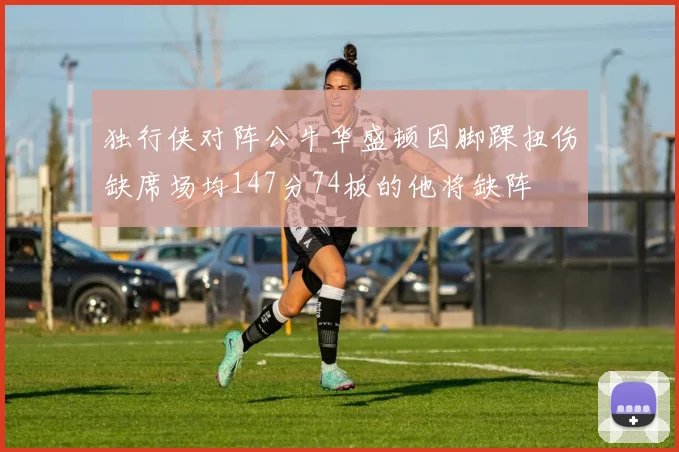 独行侠对阵公牛华盛顿因脚踝扭伤缺席场均147分74板的他将缺阵