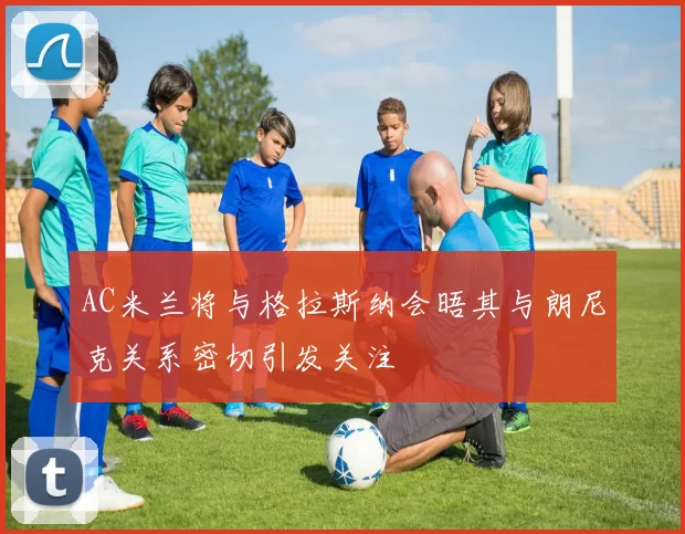 AC米兰将与格拉斯纳会晤其与朗尼克关系密切引发关注