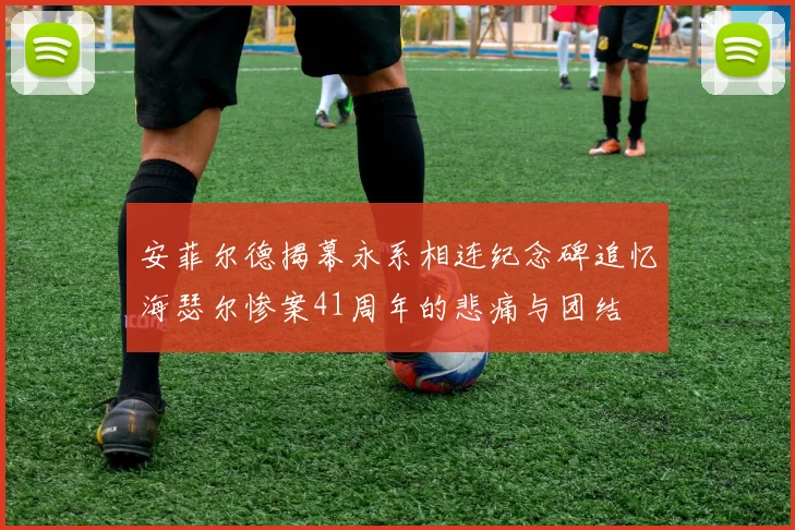 安菲尔德揭幕永系相连纪念碑追忆海瑟尔惨案41周年的悲痛与团结