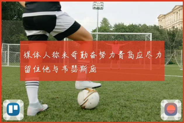 媒体人称米奇勤奋努力青岛应尽力留住他与韦瑟斯庞