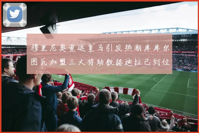 穆里尼奥重返皇马引发热潮库库尔图瓦加盟三大将助教赫迪拉已到位