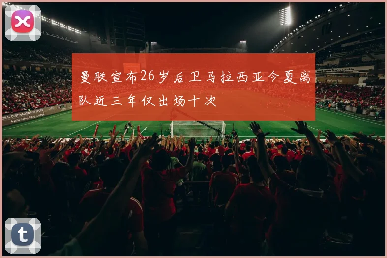 曼联宣布26岁后卫马拉西亚今夏离队近三年仅出场十次