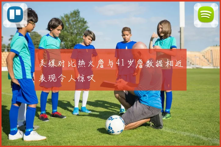 美媒对比热火詹与41岁詹数据相近表现令人惊叹