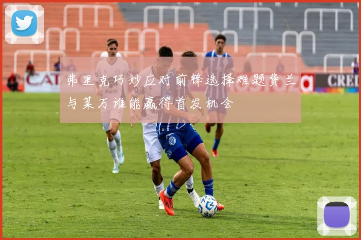 弗里克巧妙应对前锋选择难题费兰与莱万谁能赢得首发机会