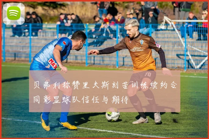 贝弗利称赞里夫斯刻苦训练续约合同彰显球队信任与期待