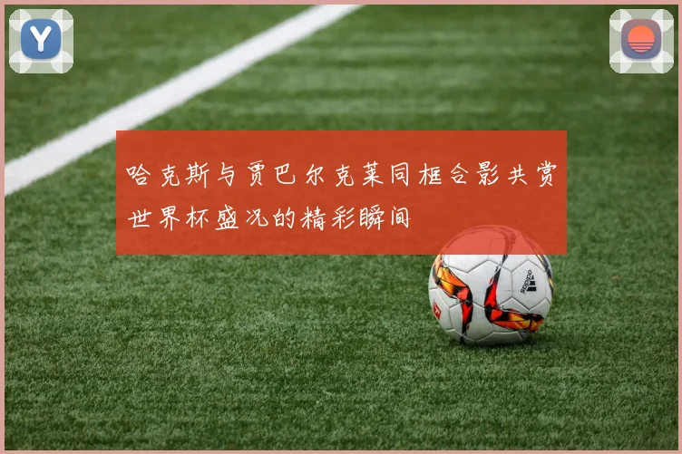 哈克斯与贾巴尔克莱同框合影共赏世界杯盛况的精彩瞬间