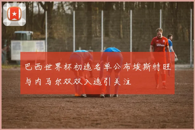 巴西世界杯初选名单公布埃斯特旺与内马尔双双入选引关注