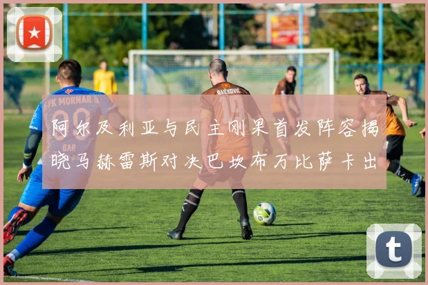 阿尔及利亚与民主刚果首发阵容揭晓马赫雷斯对决巴坎布万比萨卡出战