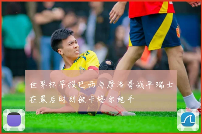 世界杯早报巴西与摩洛哥战平瑞士在最后时刻被卡塔尔绝平