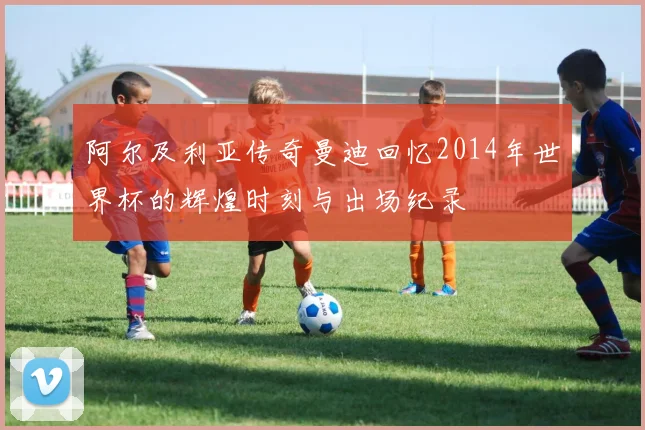 阿尔及利亚传奇曼迪回忆2014年世界杯的辉煌时刻与出场纪录