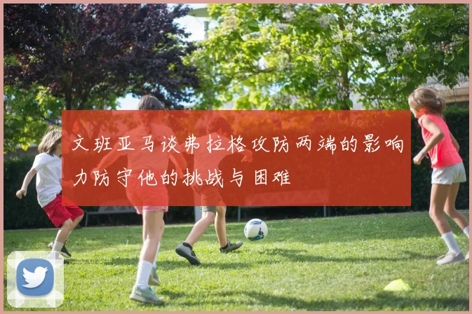 文班亚马谈弗拉格攻防两端的影响力防守他的挑战与困难