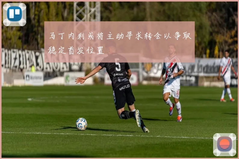 马丁内利或将主动寻求转会以争取稳定首发位置