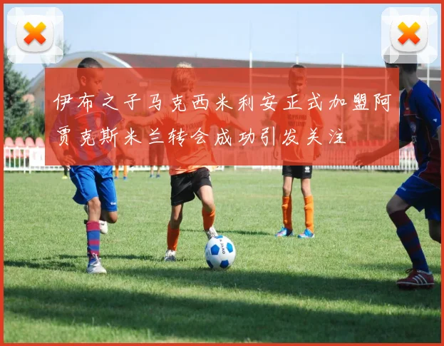 伊布之子马克西米利安正式加盟阿贾克斯米兰转会成功引发关注