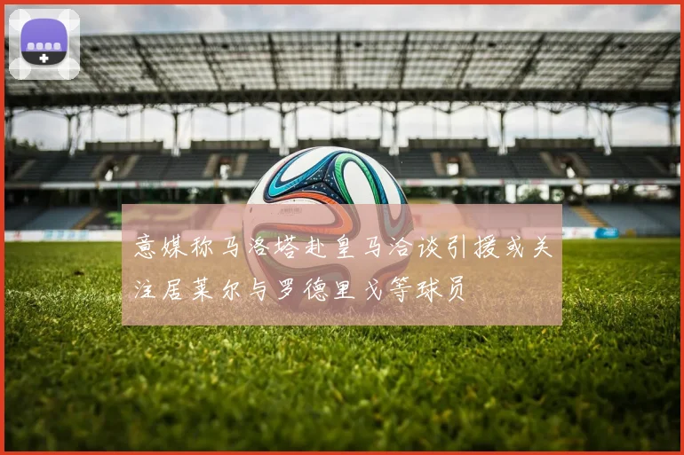 意媒称马洛塔赴皇马洽谈引援或关注居莱尔与罗德里戈等球员