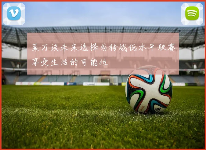 莱万谈未来选择或转战低水平联赛享受生活的可能性