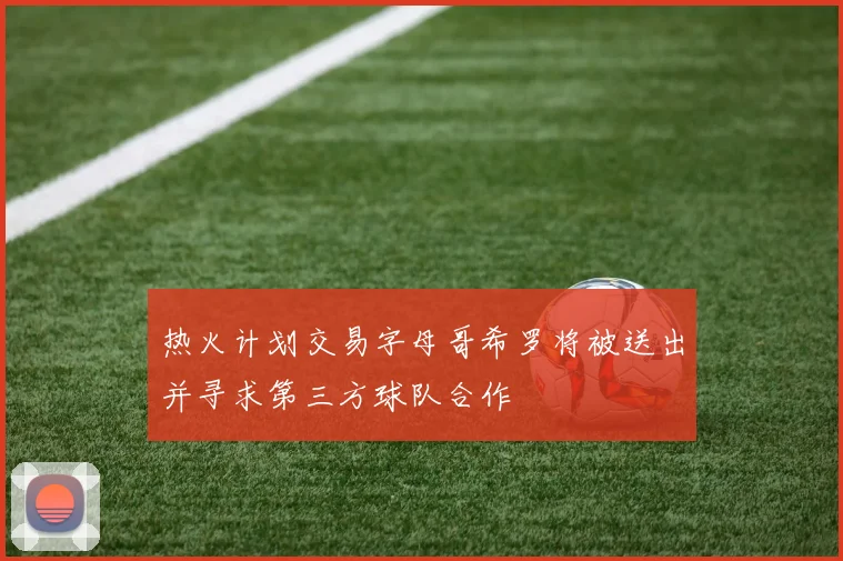 热火计划交易字母哥希罗将被送出并寻求第三方球队合作