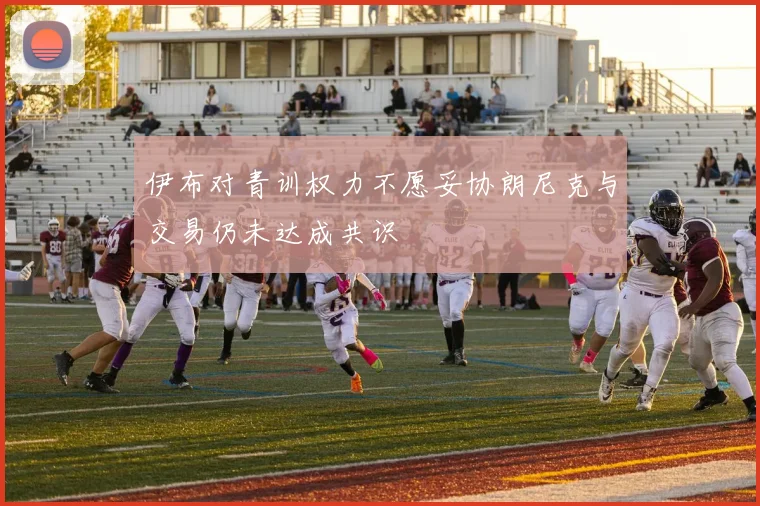 伊布对青训权力不愿妥协朗尼克与交易仍未达成共识