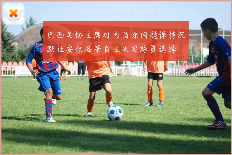 巴西足协主席对内马尔问题保持沉默让安切洛蒂自主决定球员选择