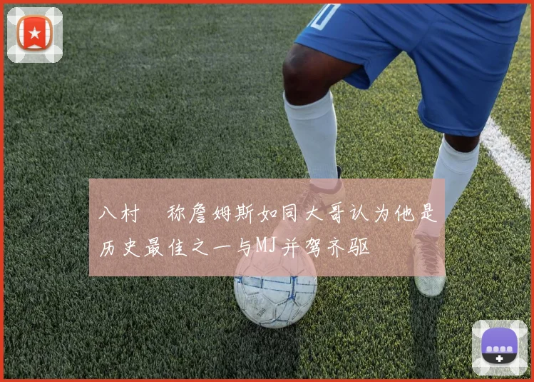 八村塁称詹姆斯如同大哥认为他是历史最佳之一与MJ并驾齐驱