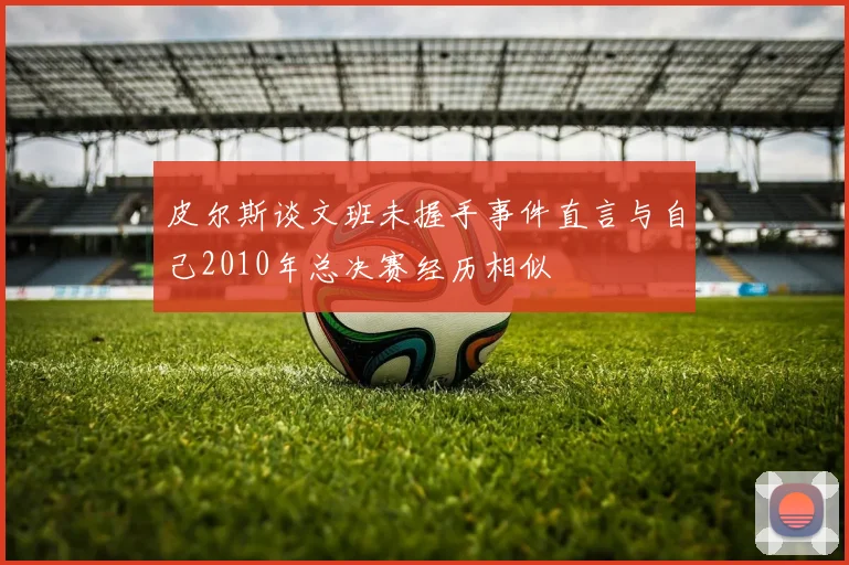 皮尔斯谈文班未握手事件直言与自己2010年总决赛经历相似