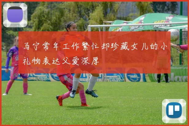 马宁常年工作繁忙却珍藏女儿的小礼物表达父爱深厚